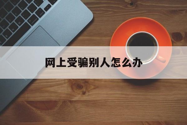 网上受骗别人怎么办(网上被别人骗了怎么办)